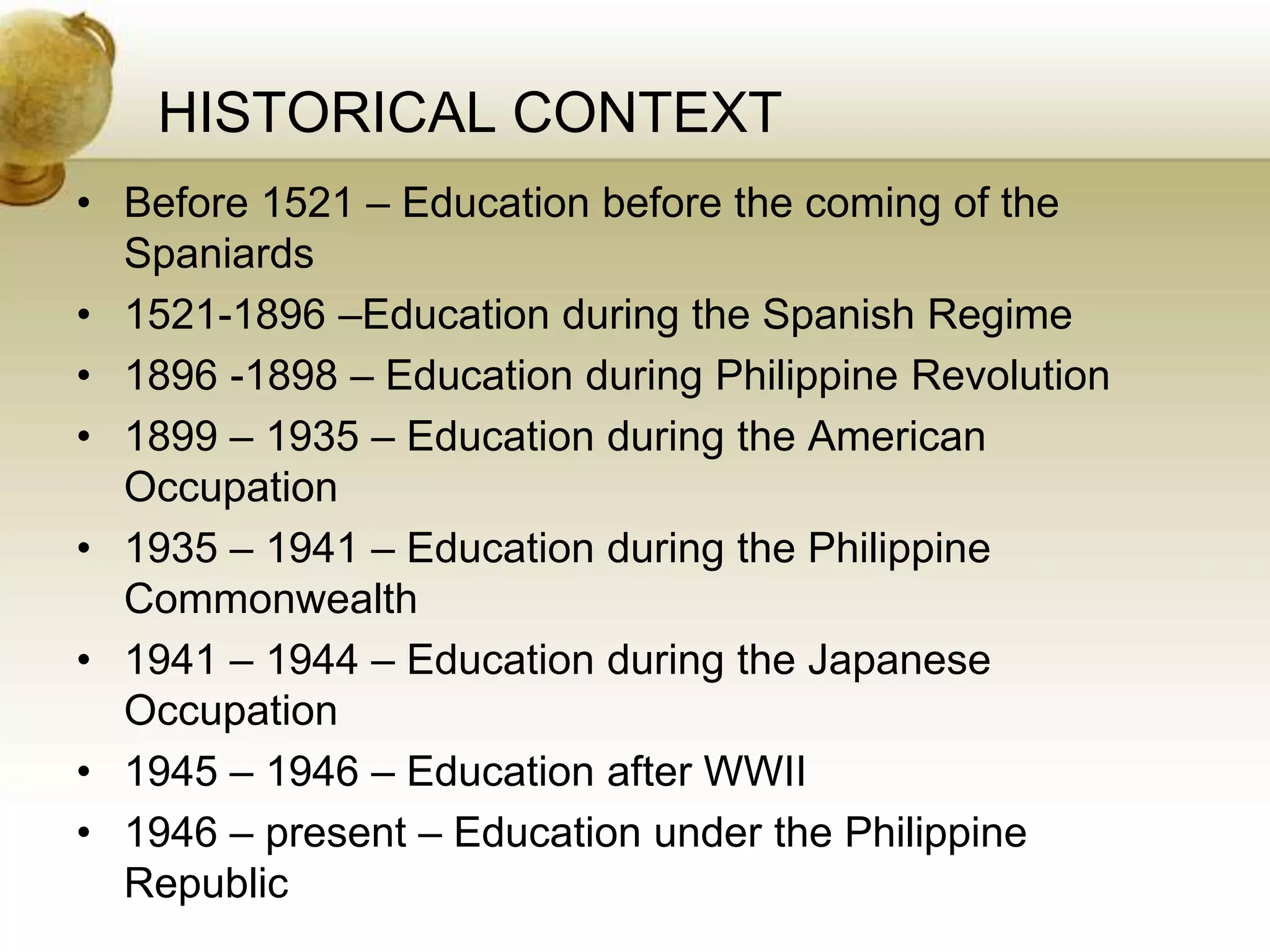 HISTORICAL CONTEXT
• Before 1521 – Education before the coming of the
Spaniards
• 1521-1896 –Education during the Spanish Regime
• 1896 -1898 – Education during Philippine Revolution
• 1899 – 1935 – Education during the American
Occupation
• 1935 – 1941 – Education during the Philippine
Commonwealth
• 1941 – 1944 – Education during the Japanese
Occupation
• 1945 – 1946 – Education after WWII
• 1946 – present – Education under the Philippine
Republic
 