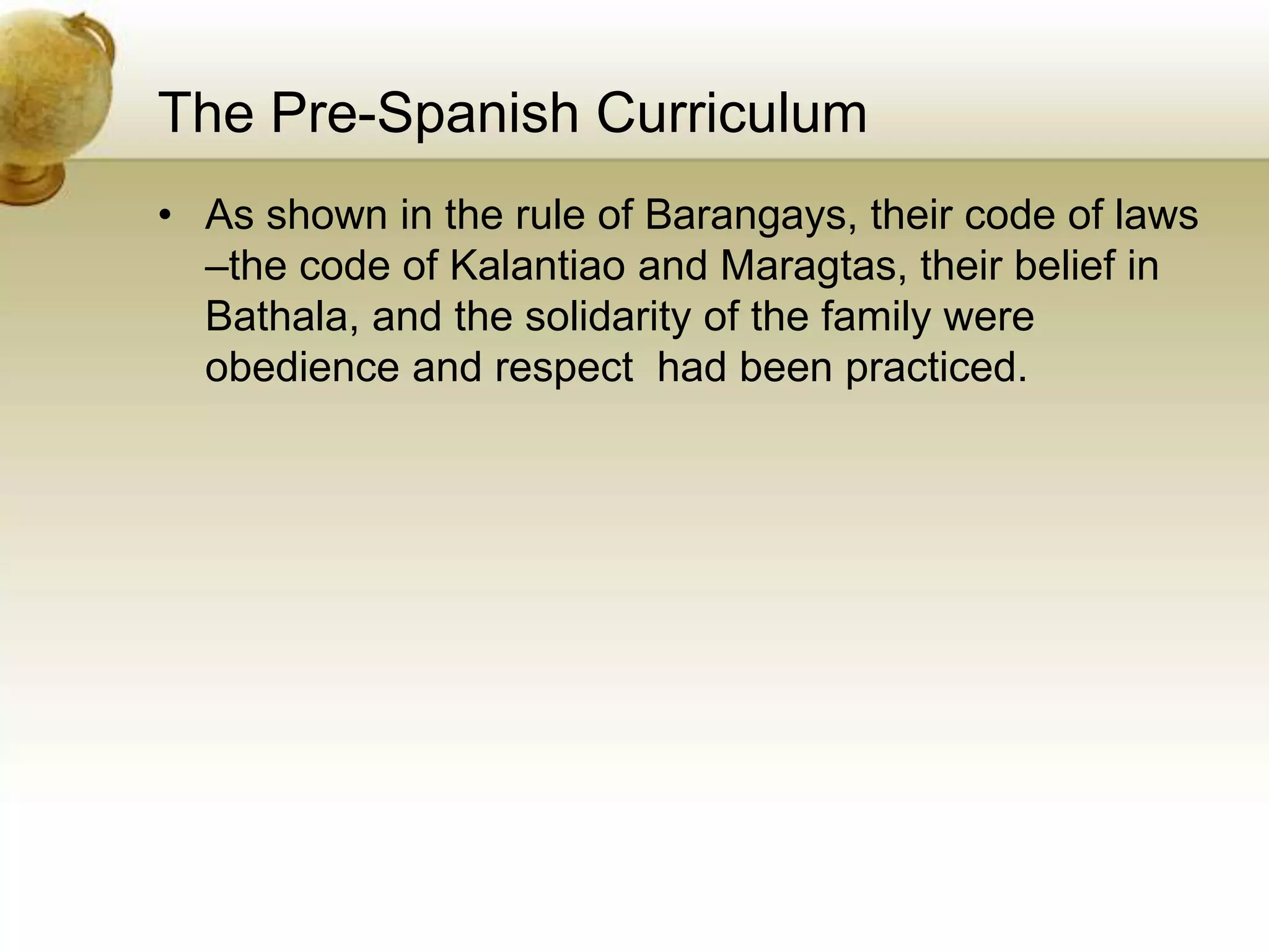 The Pre-Spanish Curriculum
• As shown in the rule of Barangays, their code of laws
–the code of Kalantiao and Maragtas, their belief in
Bathala, and the solidarity of the family were
obedience and respect had been practiced.
 
