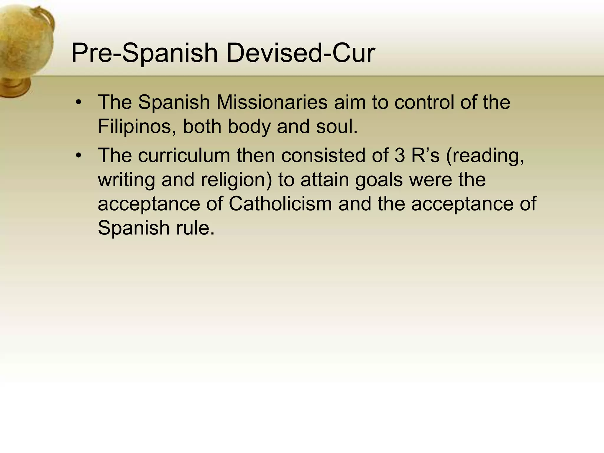 Pre-Spanish Devised-Cur
• The Spanish Missionaries aim to control of the
Filipinos, both body and soul.
• The curriculum then consisted of 3 R’s (reading,
writing and religion) to attain goals were the
acceptance of Catholicism and the acceptance of
Spanish rule.
 