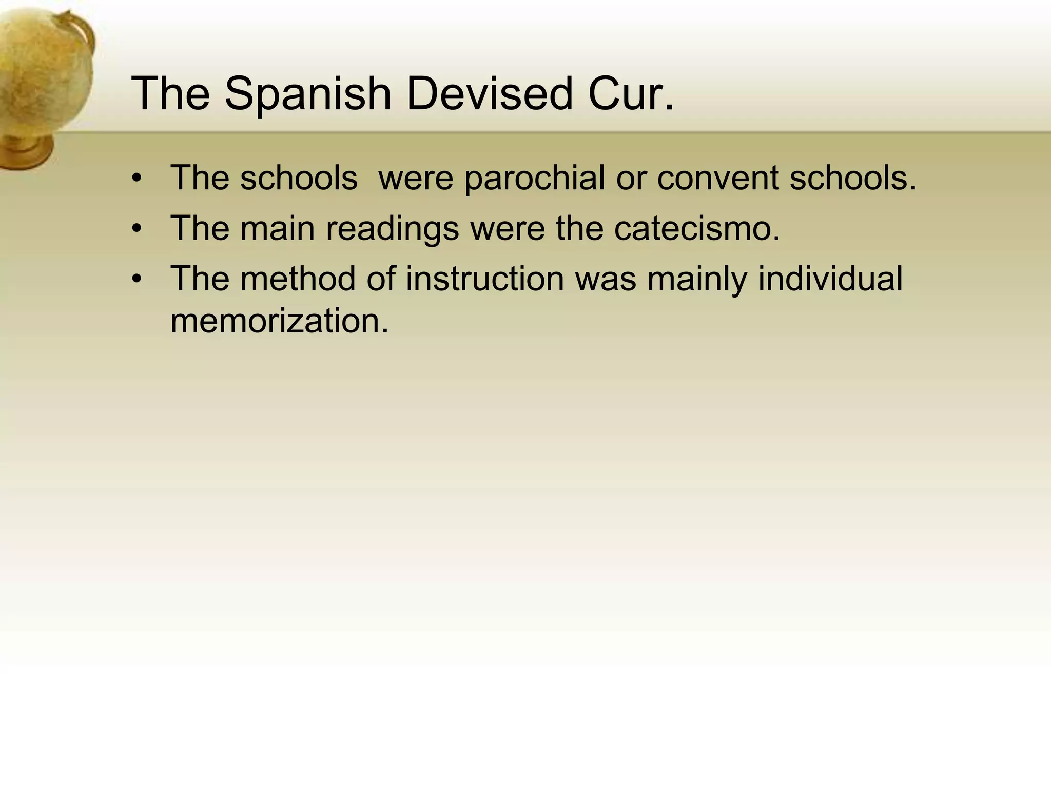 The Spanish Devised Cur.
• The schools were parochial or convent schools.
• The main readings were the catecismo.
• The method of instruction was mainly individual
memorization.
 