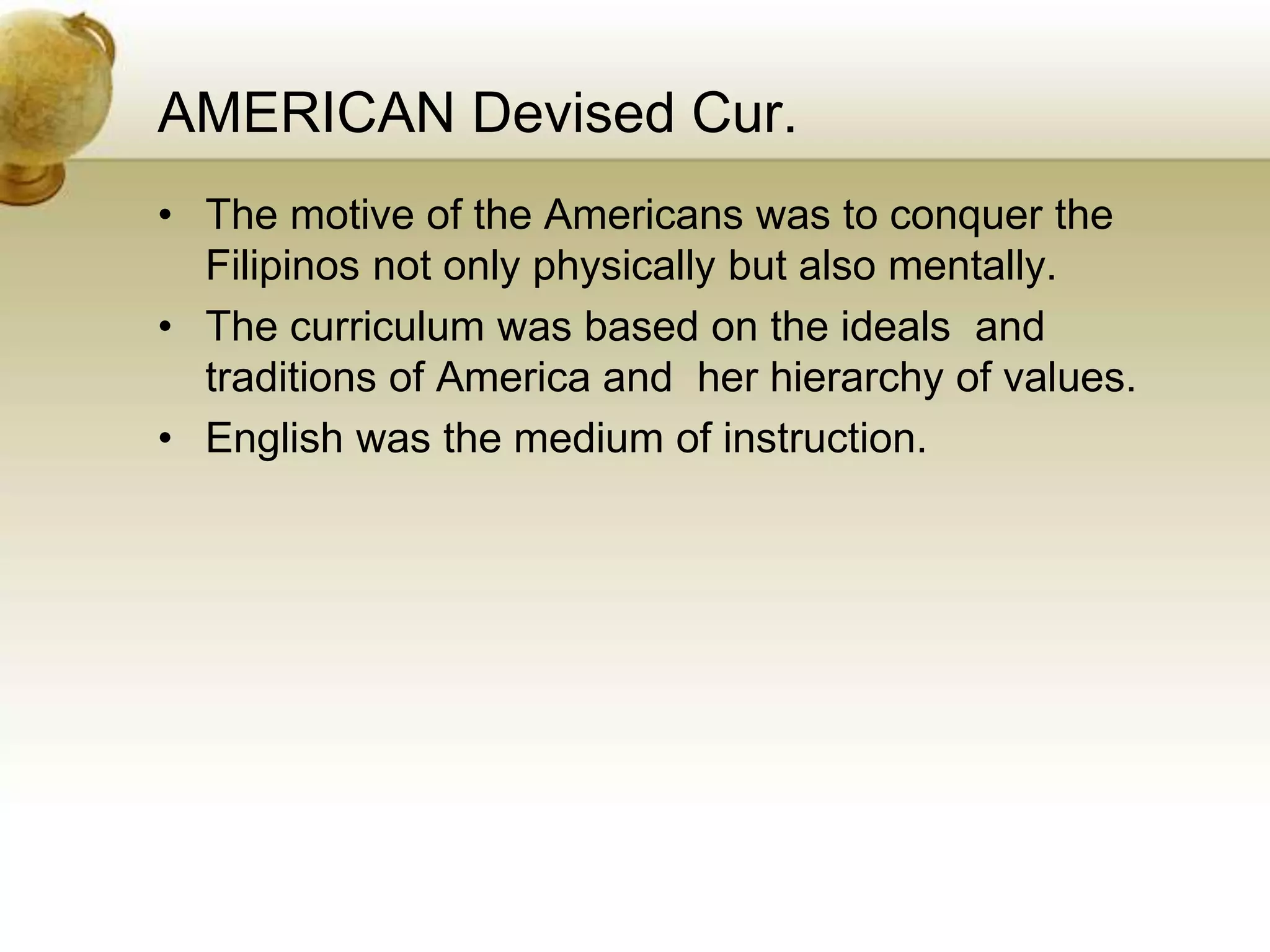 AMERICAN Devised Cur.
• The motive of the Americans was to conquer the
Filipinos not only physically but also mentally.
• The curriculum was based on the ideals and
traditions of America and her hierarchy of values.
• English was the medium of instruction.
 