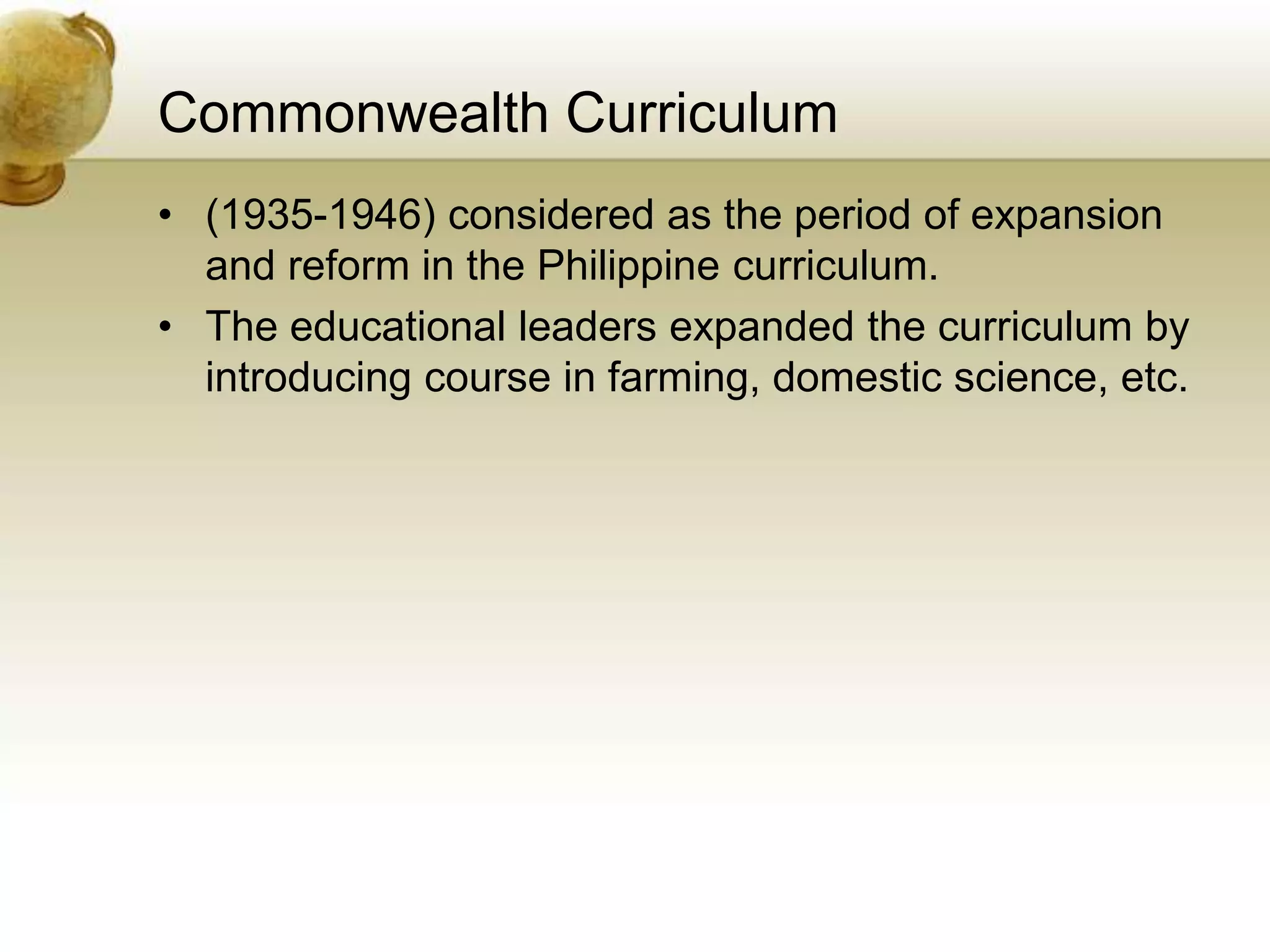 Commonwealth Curriculum
• (1935-1946) considered as the period of expansion
and reform in the Philippine curriculum.
• The educational leaders expanded the curriculum by
introducing course in farming, domestic science, etc.
 