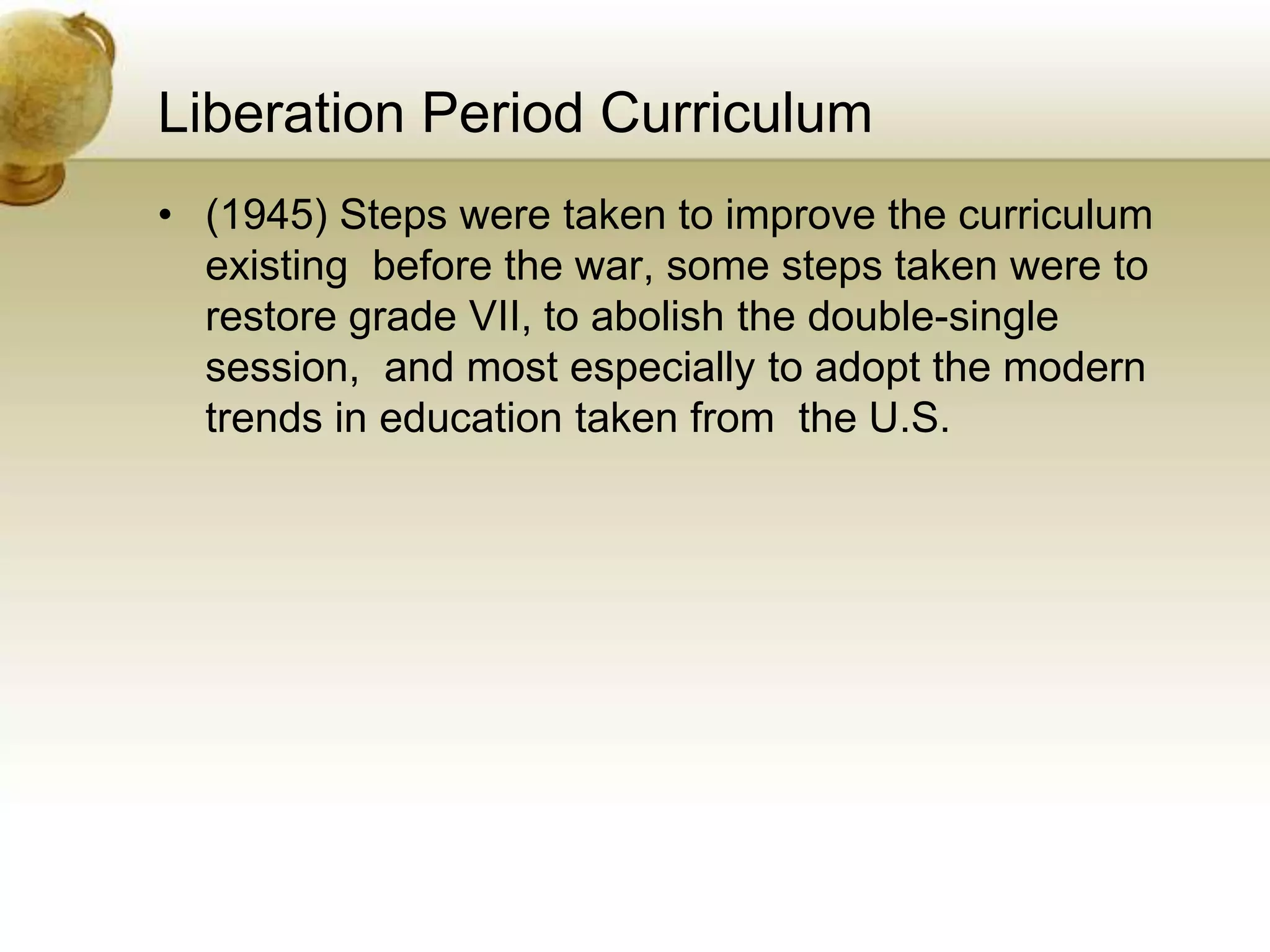 Liberation Period Curriculum
• (1945) Steps were taken to improve the curriculum
existing before the war, some steps taken were to
restore grade VII, to abolish the double-single
session, and most especially to adopt the modern
trends in education taken from the U.S.
 