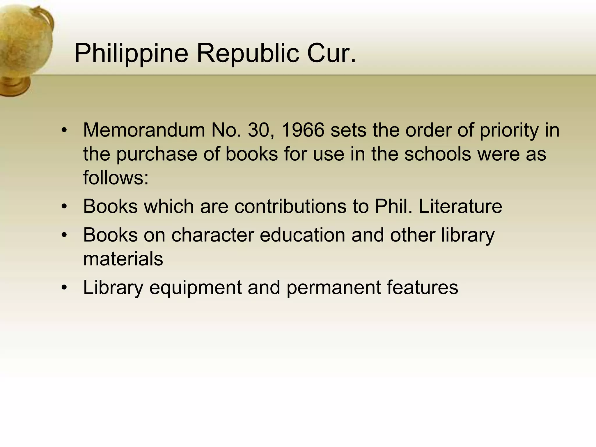Philippine Republic Cur.
• Memorandum No. 30, 1966 sets the order of priority in
the purchase of books for use in the schools were as
follows:
• Books which are contributions to Phil. Literature
• Books on character education and other library
materials
• Library equipment and permanent features
 