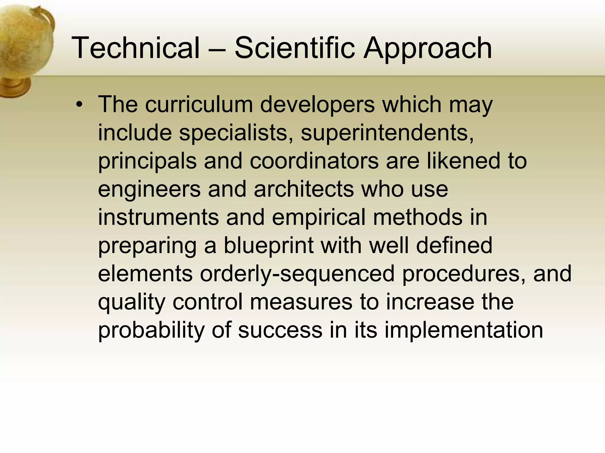 Technical – Scientific Approach
• The curriculum developers which may
include specialists, superintendents,
principals and coordinators are likened to
engineers and architects who use
instruments and empirical methods in
preparing a blueprint with well defined
elements orderly-sequenced procedures, and
quality control measures to increase the
probability of success in its implementation
 