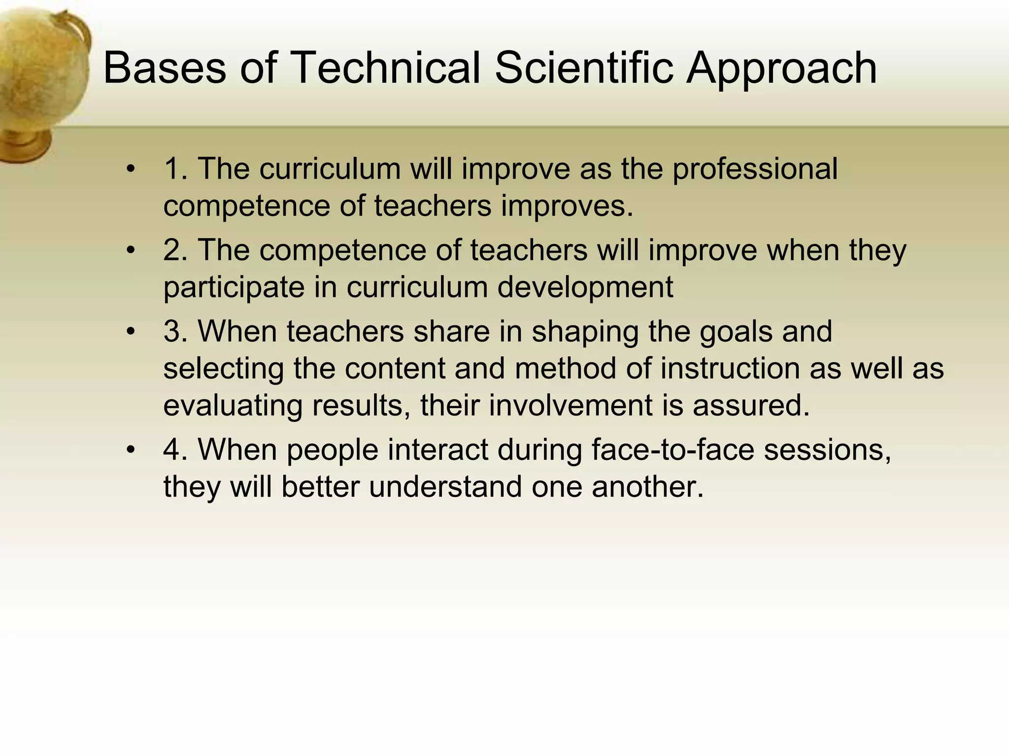 Bases of Technical Scientific Approach
• 1. The curriculum will improve as the professional
competence of teachers improves.
• 2. The competence of teachers will improve when they
participate in curriculum development
• 3. When teachers share in shaping the goals and
selecting the content and method of instruction as well as
evaluating results, their involvement is assured.
• 4. When people interact during face-to-face sessions,
they will better understand one another.
 