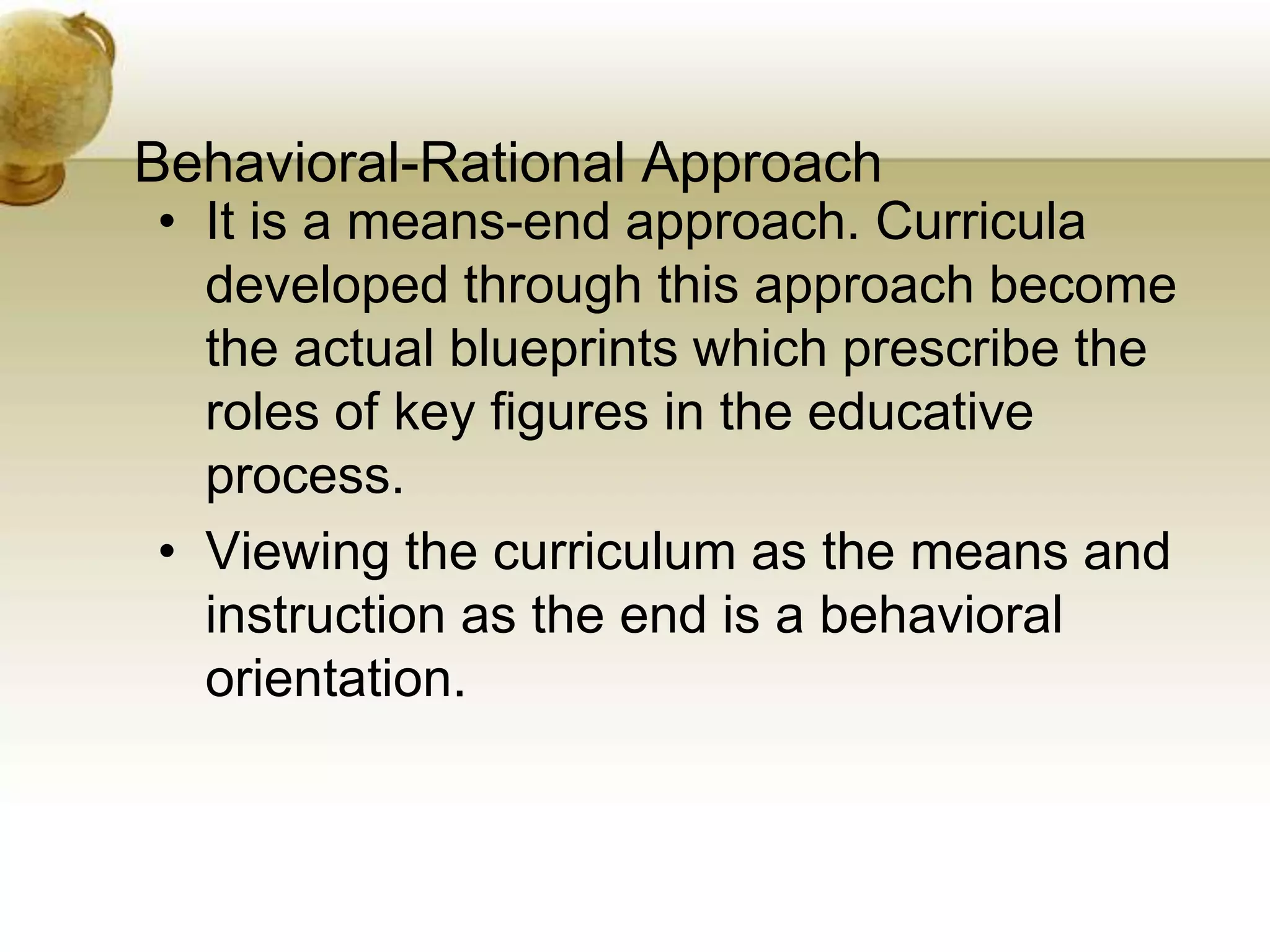 Behavioral-Rational Approach
• It is a means-end approach. Curricula
developed through this approach become
the actual blueprints which prescribe the
roles of key figures in the educative
process.
• Viewing the curriculum as the means and
instruction as the end is a behavioral
orientation.
 