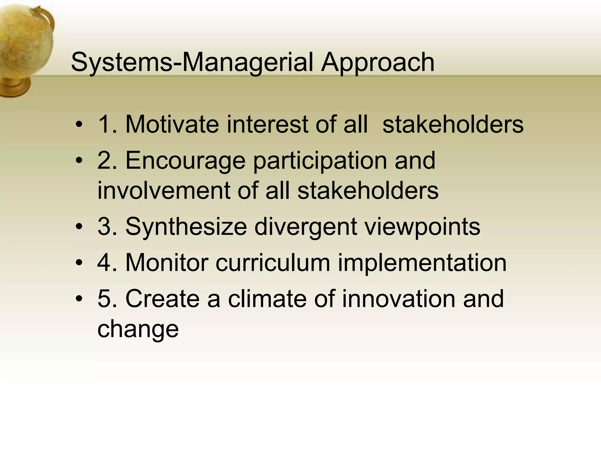 Systems-Managerial Approach
• 1. Motivate interest of all stakeholders
• 2. Encourage participation and
involvement of all stakeholders
• 3. Synthesize divergent viewpoints
• 4. Monitor curriculum implementation
• 5. Create a climate of innovation and
change
 
