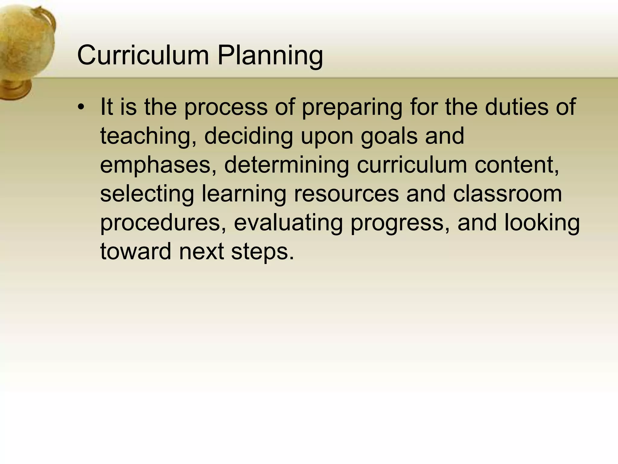 Curriculum Planning
• It is the process of preparing for the duties of
teaching, deciding upon goals and
emphases, determining curriculum content,
selecting learning resources and classroom
procedures, evaluating progress, and looking
toward next steps.
 