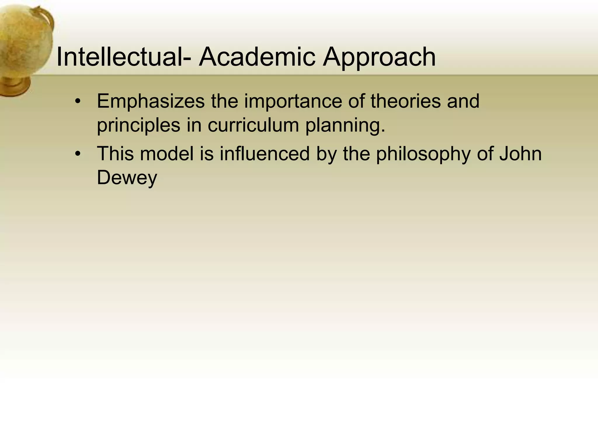 Intellectual- Academic Approach
• Emphasizes the importance of theories and
principles in curriculum planning.
• This model is influenced by the philosophy of John
Dewey
 