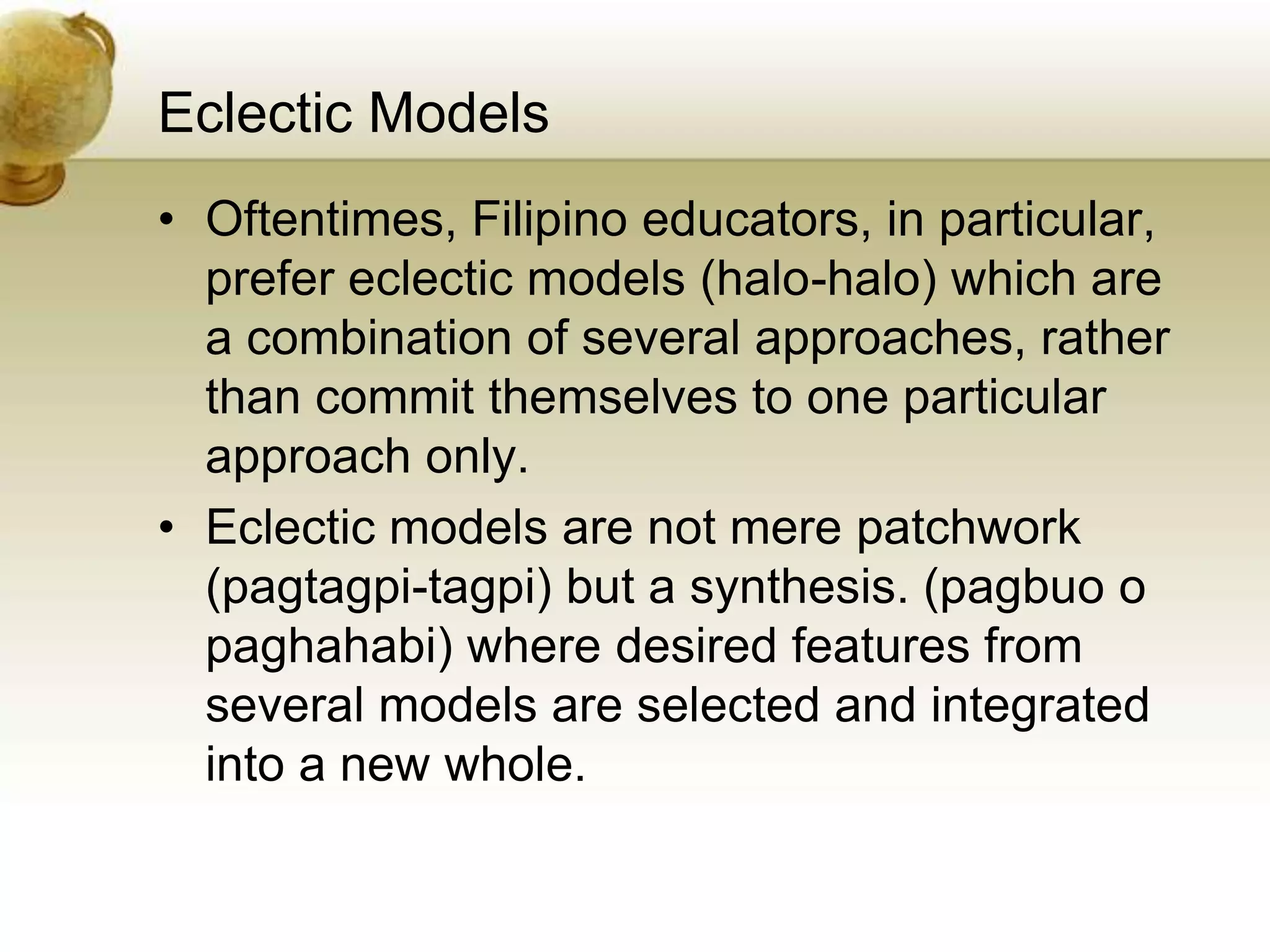 Eclectic Models
• Oftentimes, Filipino educators, in particular,
prefer eclectic models (halo-halo) which are
a combination of several approaches, rather
than commit themselves to one particular
approach only.
• Eclectic models are not mere patchwork
(pagtagpi-tagpi) but a synthesis. (pagbuo o
paghahabi) where desired features from
several models are selected and integrated
into a new whole.
 