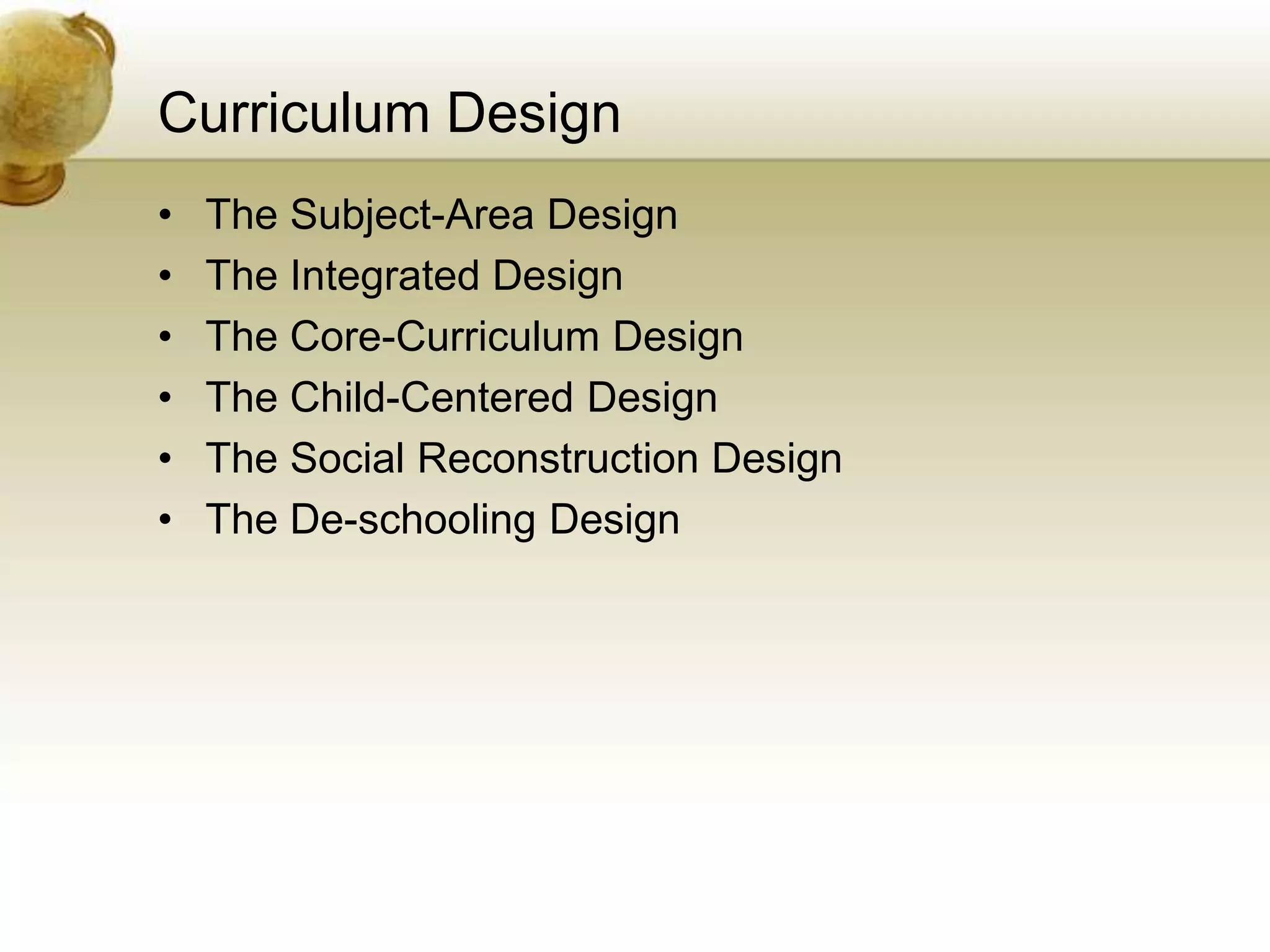 Curriculum Design
• The Subject-Area Design
• The Integrated Design
• The Core-Curriculum Design
• The Child-Centered Design
• The Social Reconstruction Design
• The De-schooling Design
 