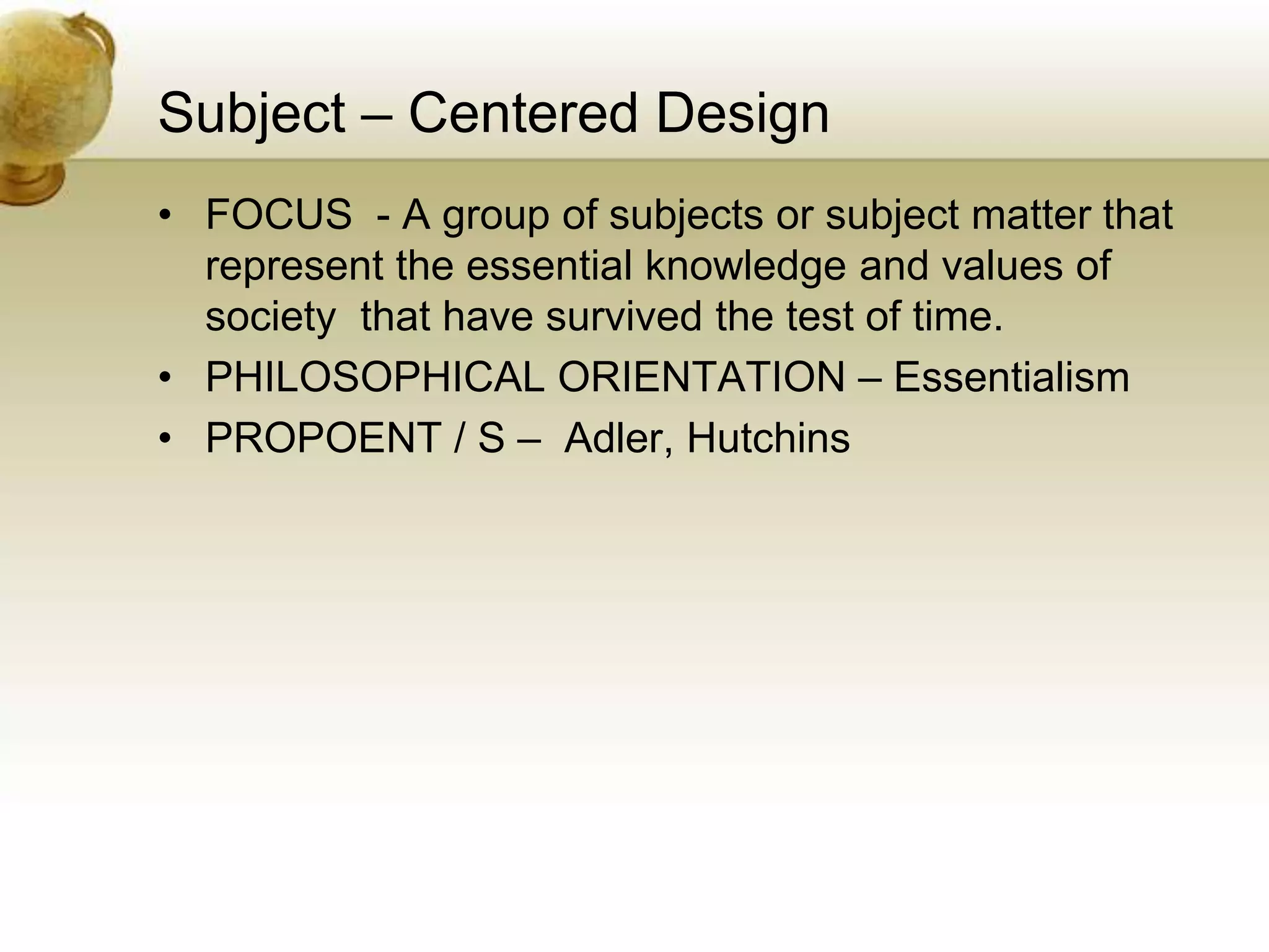 Subject – Centered Design
• FOCUS - A group of subjects or subject matter that
represent the essential knowledge and values of
society that have survived the test of time.
• PHILOSOPHICAL ORIENTATION – Essentialism
• PROPOENT / S – Adler, Hutchins
 