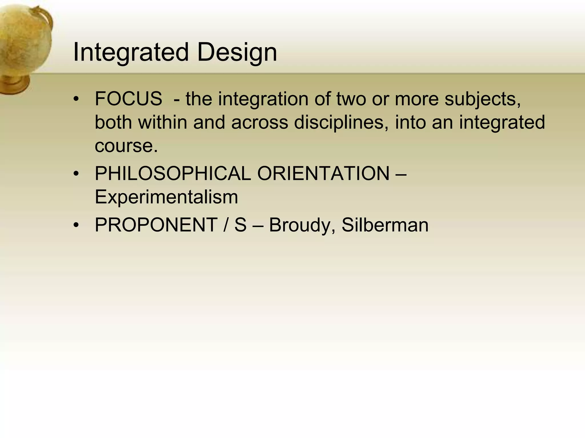 Integrated Design
• FOCUS - the integration of two or more subjects,
both within and across disciplines, into an integrated
course.
• PHILOSOPHICAL ORIENTATION –
Experimentalism
• PROPONENT / S – Broudy, Silberman
 