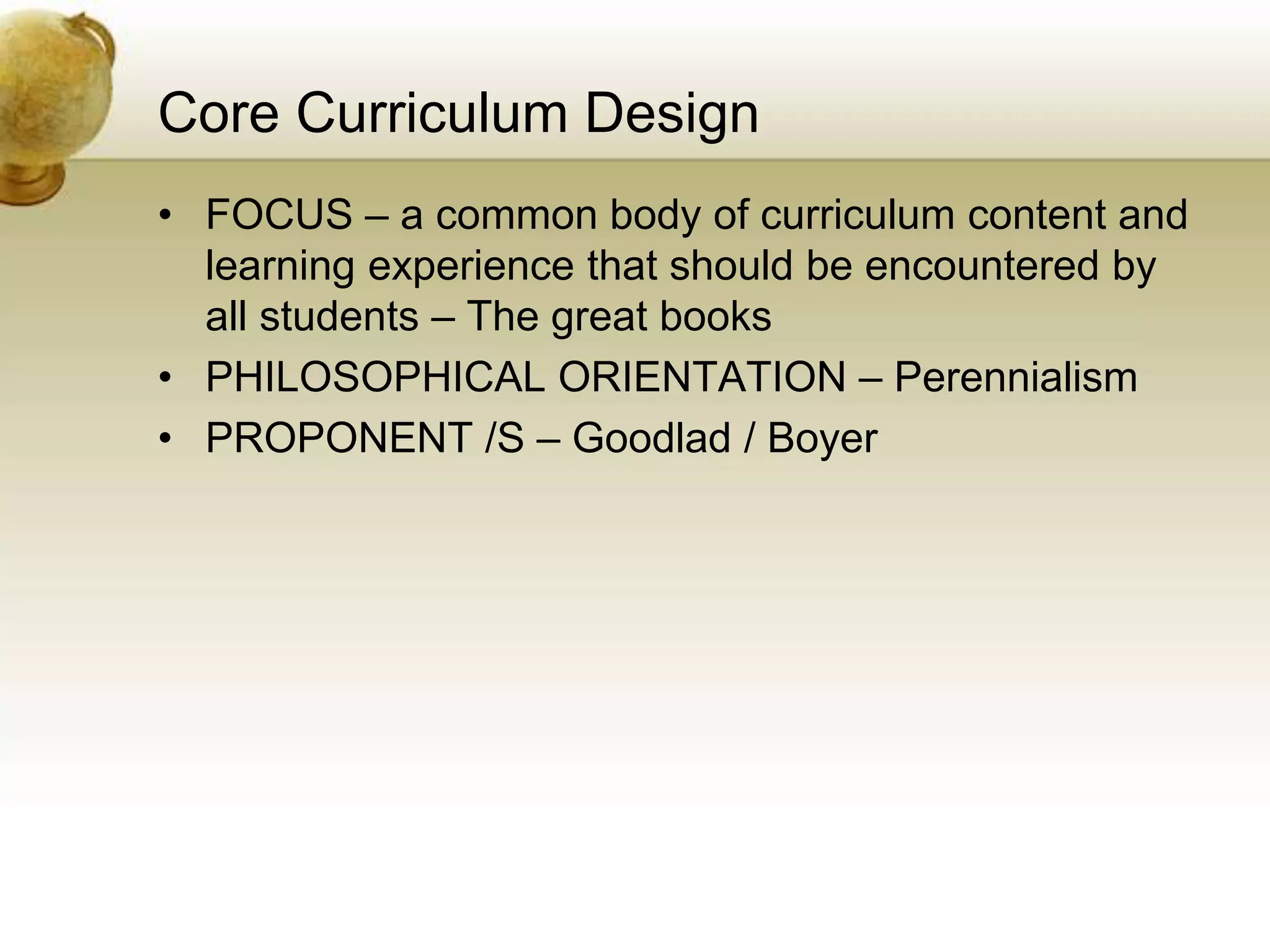 Core Curriculum Design
• FOCUS – a common body of curriculum content and
learning experience that should be encountered by
all students – The great books
• PHILOSOPHICAL ORIENTATION – Perennialism
• PROPONENT /S – Goodlad / Boyer
 