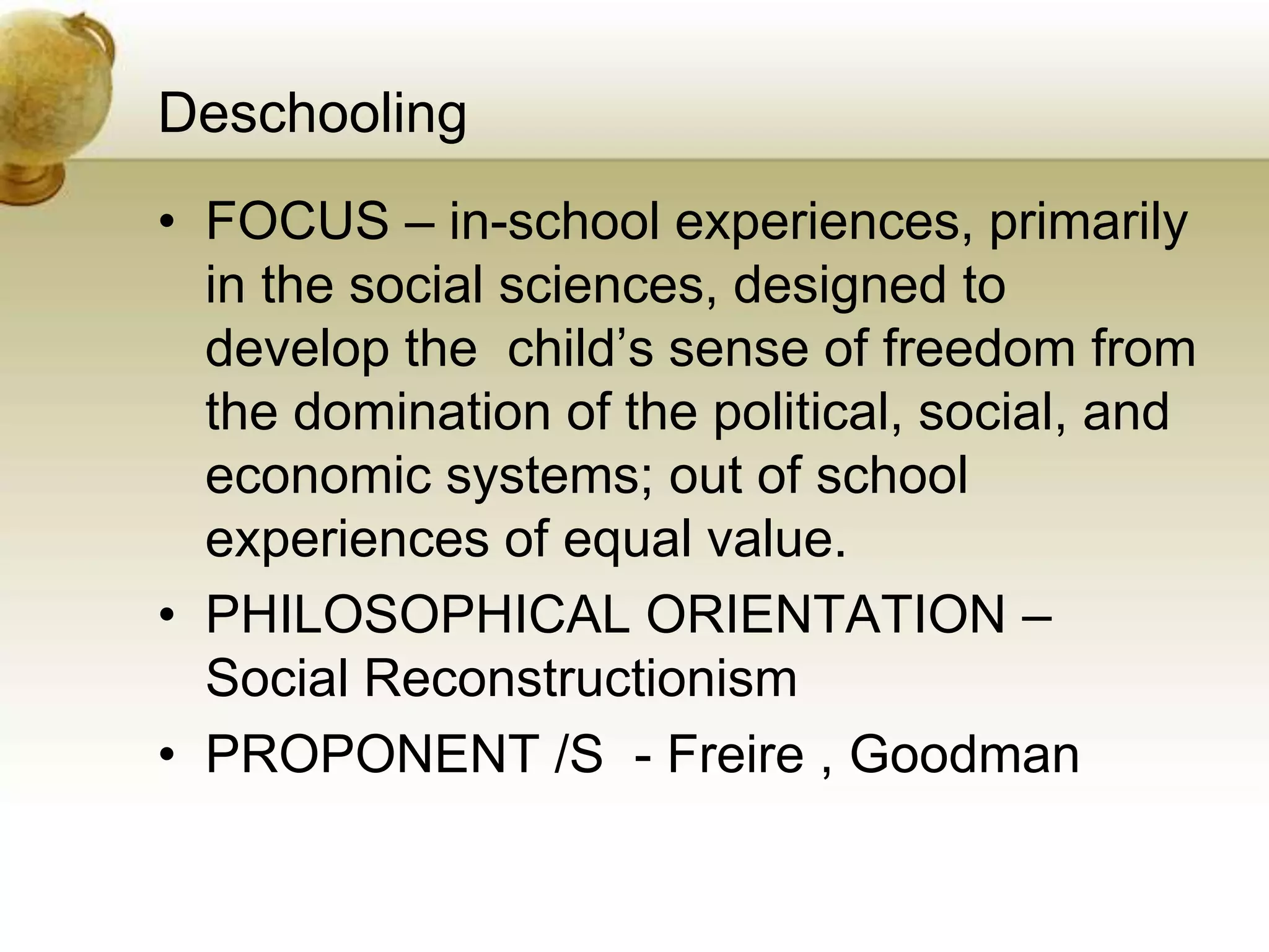 Deschooling
• FOCUS – in-school experiences, primarily
in the social sciences, designed to
develop the child’s sense of freedom from
the domination of the political, social, and
economic systems; out of school
experiences of equal value.
• PHILOSOPHICAL ORIENTATION –
Social Reconstructionism
• PROPONENT /S - Freire , Goodman
 