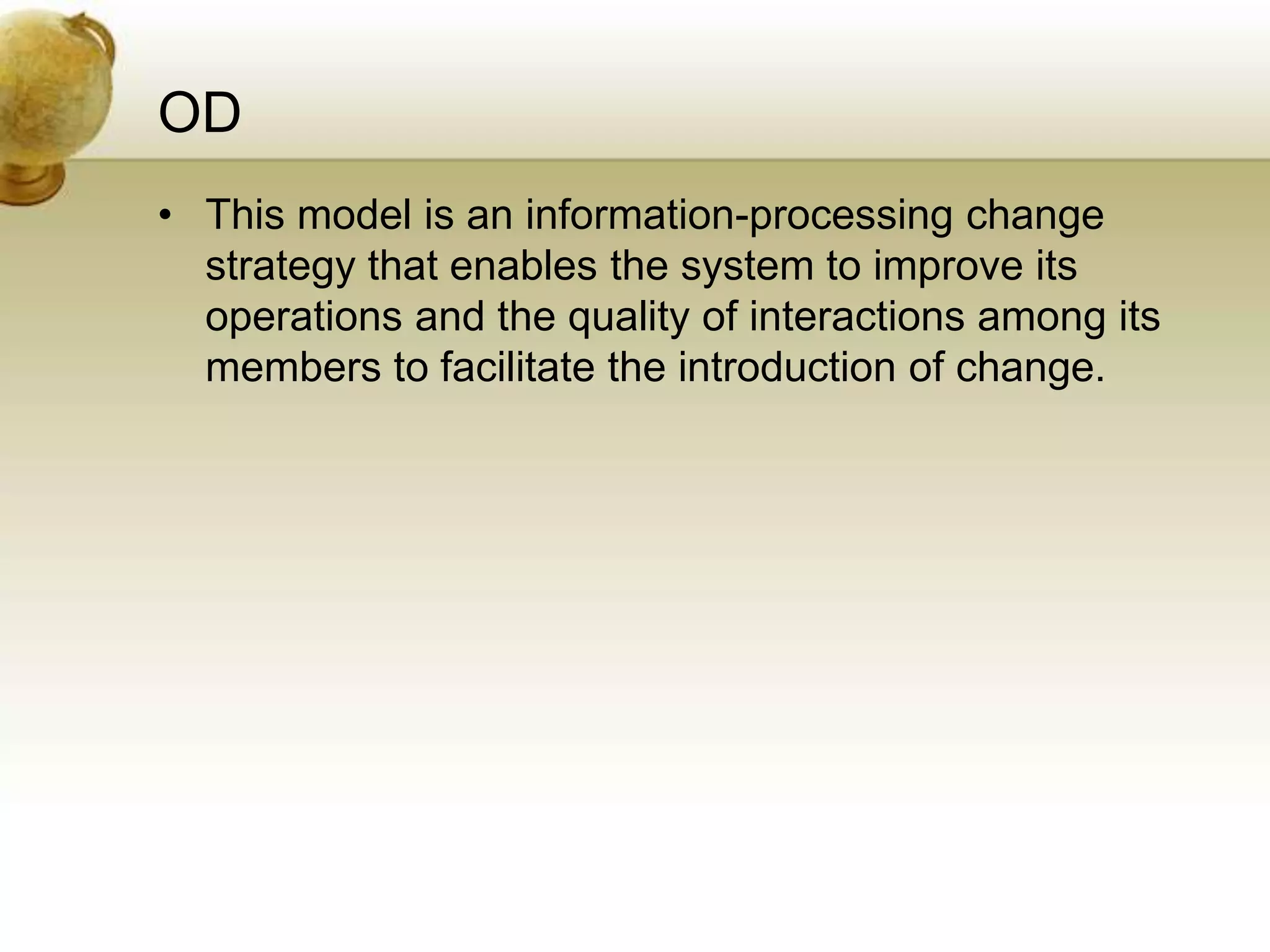 OD
• This model is an information-processing change
strategy that enables the system to improve its
operations and the quality of interactions among its
members to facilitate the introduction of change.
 