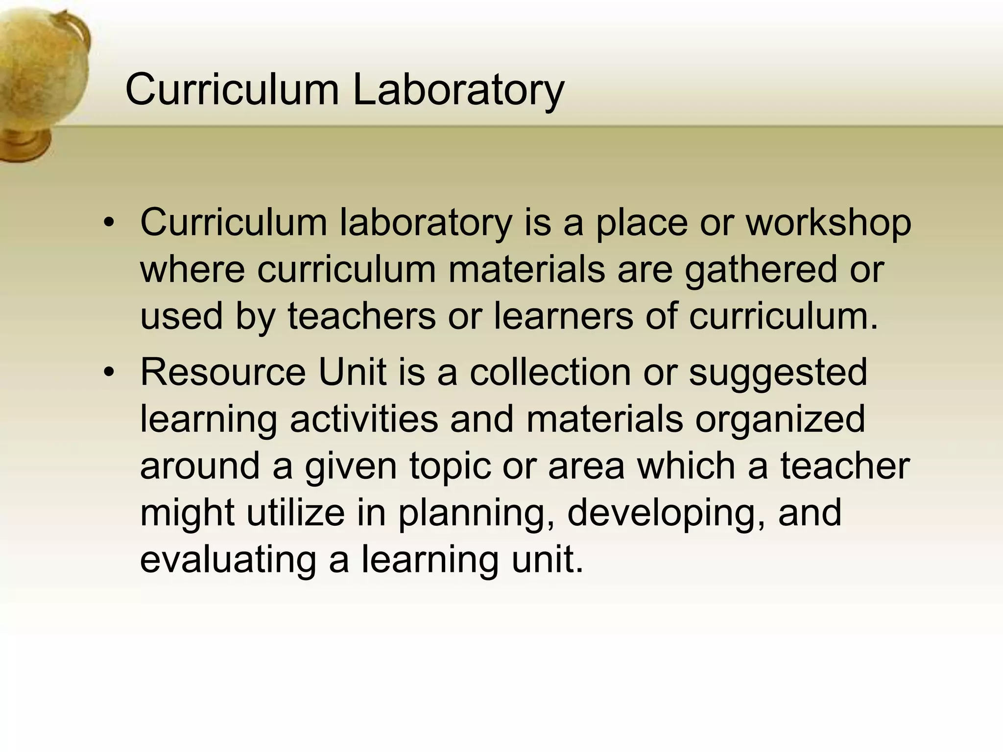 Curriculum Laboratory
• Curriculum laboratory is a place or workshop
where curriculum materials are gathered or
used by teachers or learners of curriculum.
• Resource Unit is a collection or suggested
learning activities and materials organized
around a given topic or area which a teacher
might utilize in planning, developing, and
evaluating a learning unit.
 