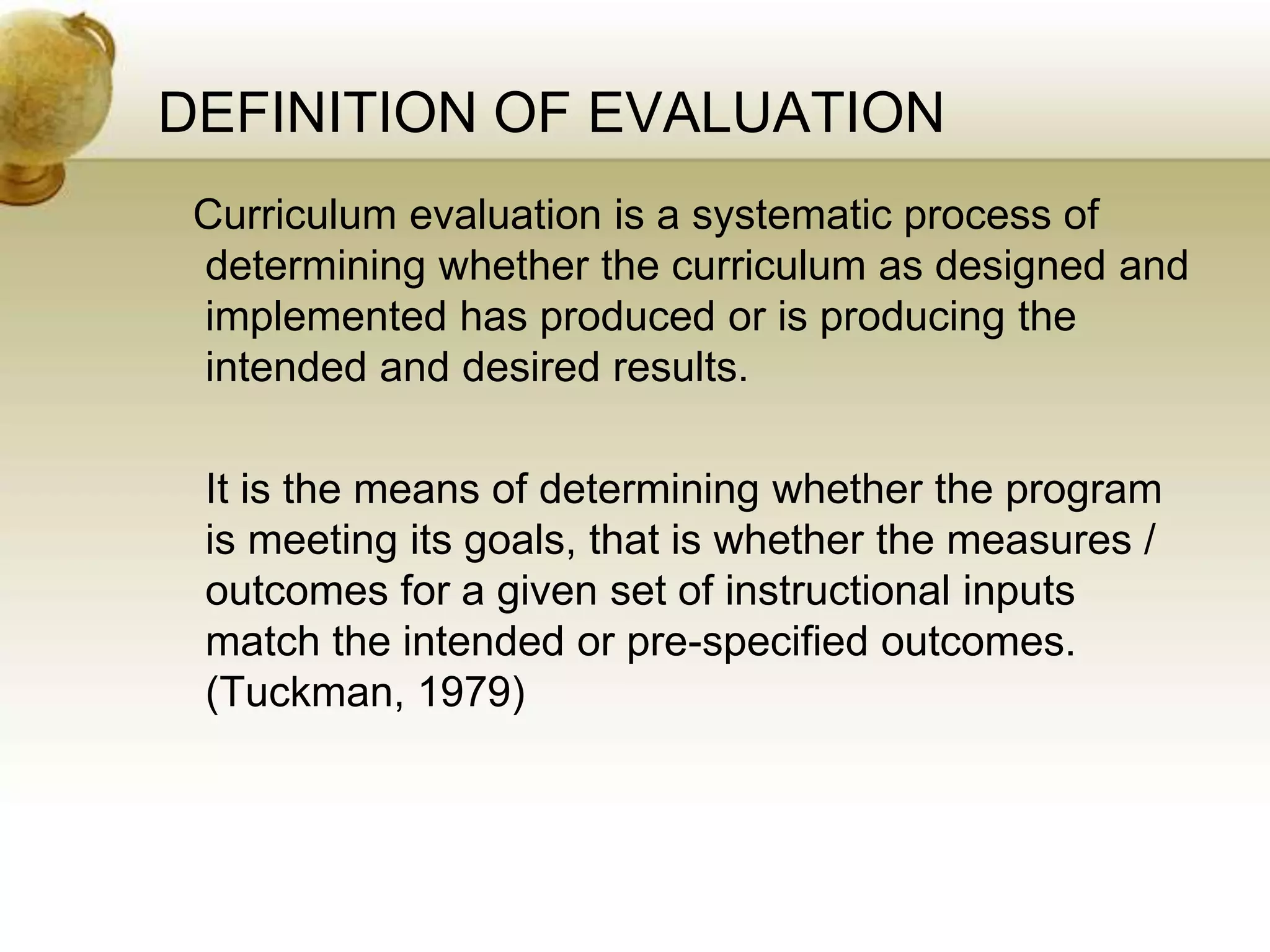 DEFINITION OF EVALUATION
Curriculum evaluation is a systematic process of
determining whether the curriculum as designed and
implemented has produced or is producing the
intended and desired results.
It is the means of determining whether the program
is meeting its goals, that is whether the measures /
outcomes for a given set of instructional inputs
match the intended or pre-specified outcomes.
(Tuckman, 1979)
 