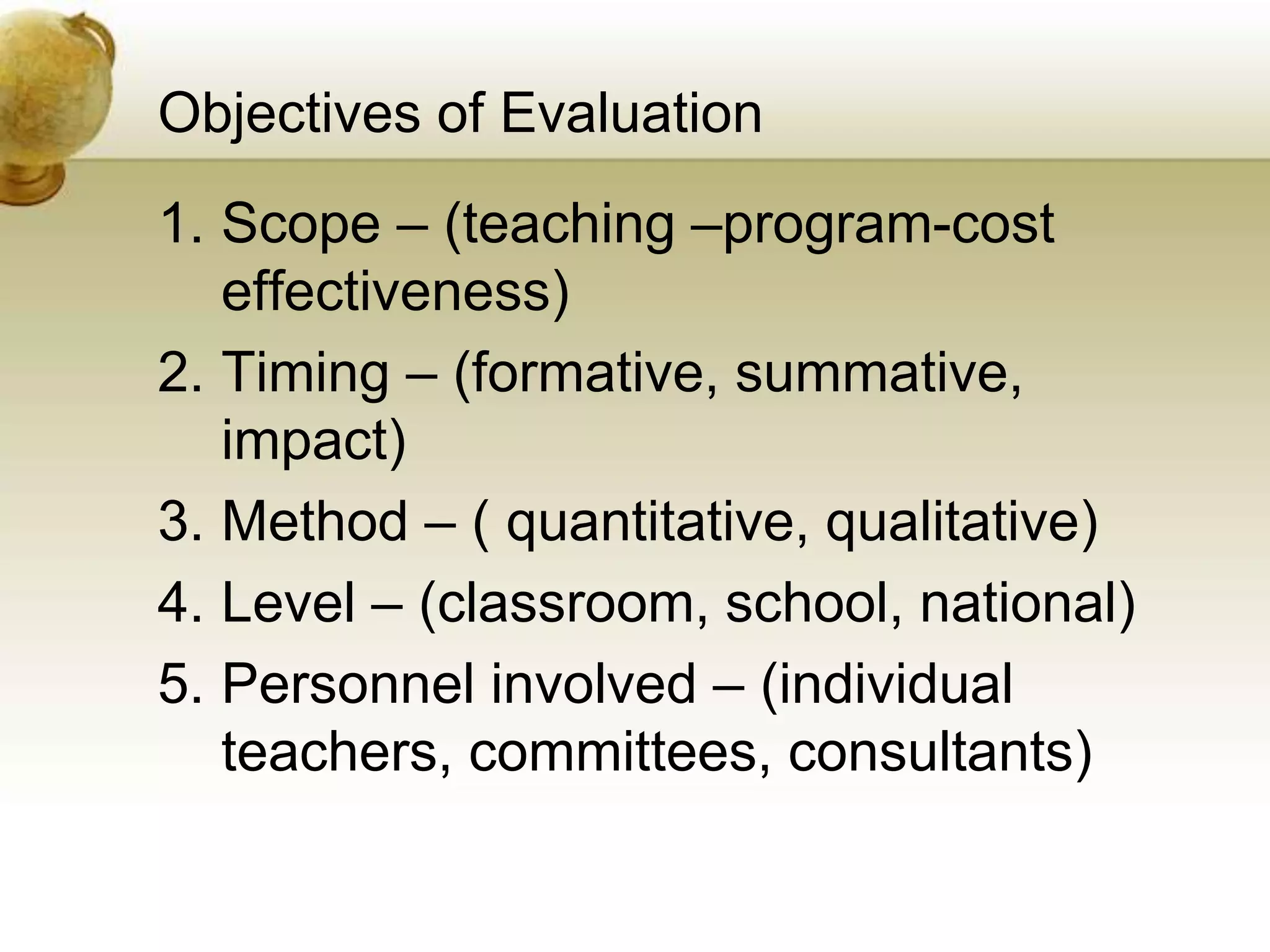 Objectives of Evaluation
1. Scope – (teaching –program-cost
effectiveness)
2. Timing – (formative, summative,
impact)
3. Method – ( quantitative, qualitative)
4. Level – (classroom, school, national)
5. Personnel involved – (individual
teachers, committees, consultants)
 