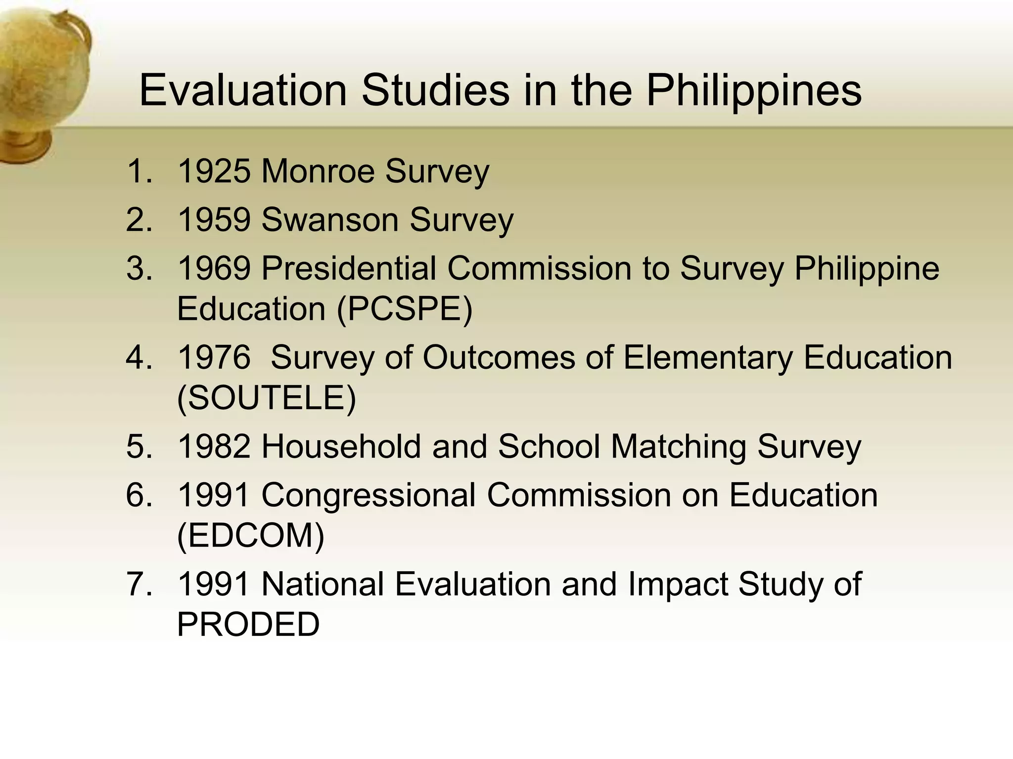 Evaluation Studies in the Philippines
1. 1925 Monroe Survey
2. 1959 Swanson Survey
3. 1969 Presidential Commission to Survey Philippine
Education (PCSPE)
4. 1976 Survey of Outcomes of Elementary Education
(SOUTELE)
5. 1982 Household and School Matching Survey
6. 1991 Congressional Commission on Education
(EDCOM)
7. 1991 National Evaluation and Impact Study of
PRODED
 