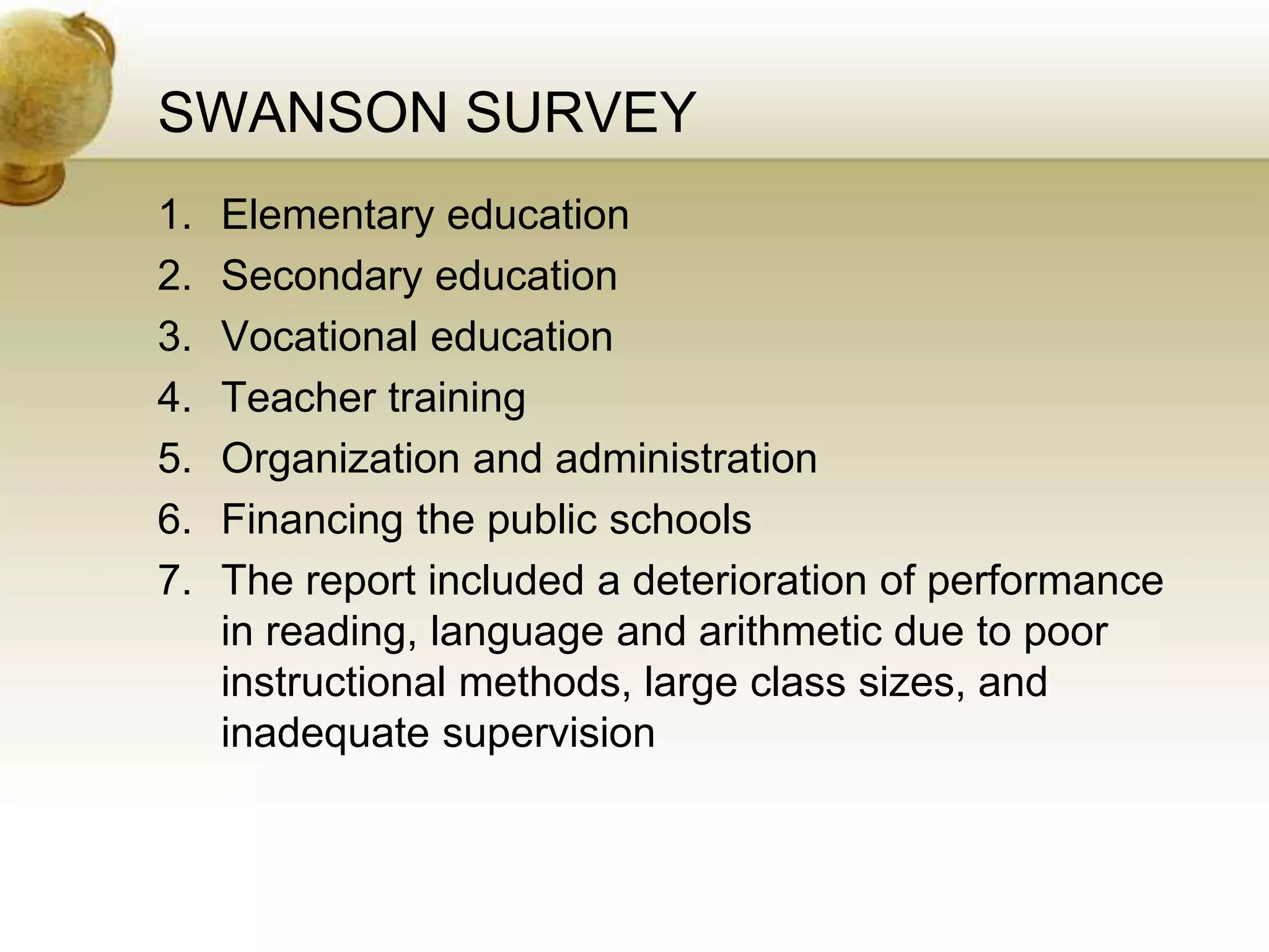 SWANSON SURVEY
1. Elementary education
2. Secondary education
3. Vocational education
4. Teacher training
5. Organization and administration
6. Financing the public schools
7. The report included a deterioration of performance
in reading, language and arithmetic due to poor
instructional methods, large class sizes, and
inadequate supervision
 