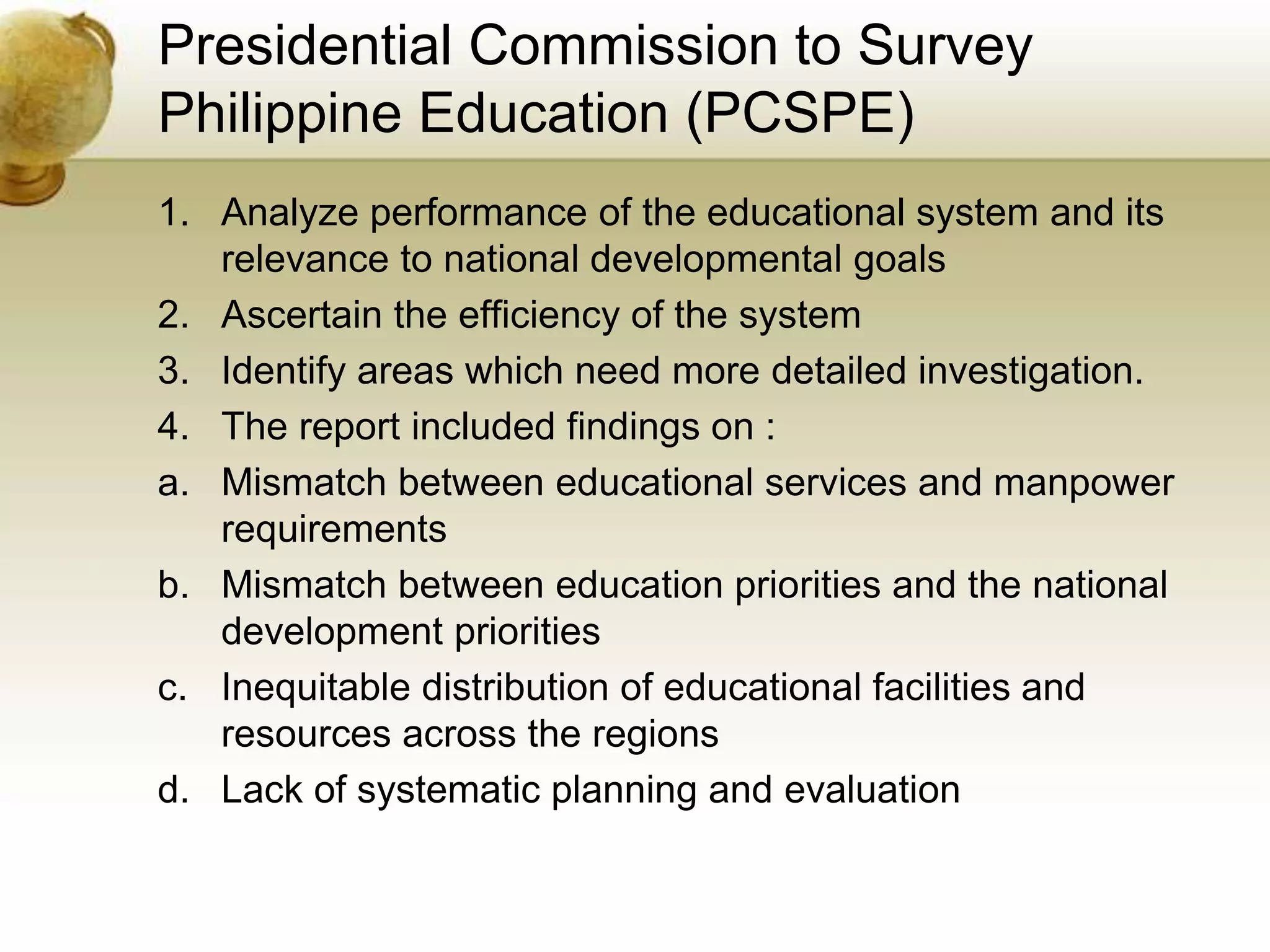 Presidential Commission to Survey
Philippine Education (PCSPE)
1. Analyze performance of the educational system and its
relevance to national developmental goals
2. Ascertain the efficiency of the system
3. Identify areas which need more detailed investigation.
4. The report included findings on :
a. Mismatch between educational services and manpower
requirements
b. Mismatch between education priorities and the national
development priorities
c. Inequitable distribution of educational facilities and
resources across the regions
d. Lack of systematic planning and evaluation
 