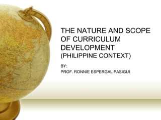 THE NATURE AND SCOPE
OF CURRICULUM
DEVELOPMENT
(PHILIPPINE CONTEXT)
BY:
PROF. RONNIE ESPERGAL PASIGUI
 