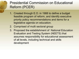 Presidential Commission on Educational
Reform (PCER)
1. Created through E.O. in 1988 to define a budget
feasible program of reform, and identify executive
priority policy recommendations and items for a
legislative agenda on education.
2. Comprised of multi sectoral group
3. Proposed the establishment of National Education
Evaluation and Testing System (NEETS) that
assumes responsibility for educational assessment
of all levels, including technical and skills
development
 