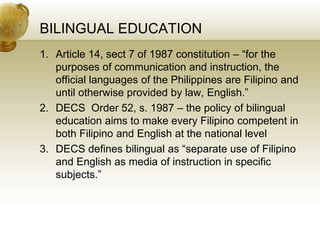 BILINGUAL EDUCATION
1. Article 14, sect 7 of 1987 constitution – “for the
purposes of communication and instruction, the
official languages of the Philippines are Filipino and
until otherwise provided by law, English.”
2. DECS Order 52, s. 1987 – the policy of bilingual
education aims to make every Filipino competent in
both Filipino and English at the national level
3. DECS defines bilingual as “separate use of Filipino
and English as media of instruction in specific
subjects.”
 