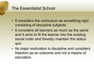 The Essentialist School
• It considers the curriculum as something rigid
consisting of discipline subjects.
• It considers all learners as much as the same
and it aims to fit the learner into the existing
social order and thereby maintain the status
quo
• Its major motivation is discipline and considers
freedom as an outcome and not a means of
education.
 