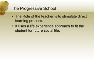 The Progressive School
• The Role of the teacher is to stimulate direct
learning process.
• It uses a life experience approach to fit the
student for future social life.
 