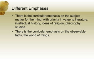 Different Emphases
• There is the curricular emphasis on the subject
matter for the mind, with priority in value to literature,
intellectual history, ideas of religion, philosophy,
studies.
• There is the curricular emphasis on the observable
facts, the world of things.
 