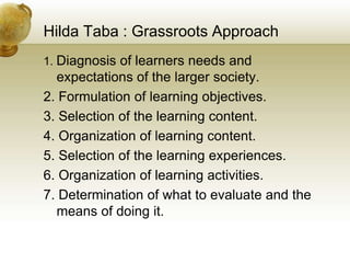 Hilda Taba : Grassroots Approach
1. Diagnosis of learners needs and
expectations of the larger society.
2. Formulation of learning objectives.
3. Selection of the learning content.
4. Organization of learning content.
5. Selection of the learning experiences.
6. Organization of learning activities.
7. Determination of what to evaluate and the
means of doing it.
 