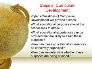 Steps in Curriculum
Development
•Tyler’s Questions of Curriculum
Development will provide 4 steps:
•What educational purposes should the
school seek to attain?
•What educational experiences can be
provided that are likely to attain these
purposes?
•How can these educational experiences
be effectively organised?
•How can we determine whether these
purposes are being attained?
 