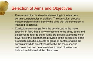 Selection of Aims and Objectives
• Every curriculum is aimed at developing in the learners
certain competencies or abilities. The curriculum process
must therefore clearly identify the aims that the curriculum is
intended to achieve.
• Curriculum aims range from the very broad to the more
specific. In fact, that is why we use the terms aims, goals and
objectives to refer to them. Aims are broad statements which
cover all of the experiences provided in the curriculum; goals
are tied to specific subjects or group of contents within the
curriculum; while objectives describe the more specific
outcomes that can be attained as a result of lessons or
instruction delivered at the classroom.
 