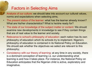 Factors in Selecting Aims
• Analysis of our culture: we should take into account our cultural values,
norms and expectations when selecting aims,
• The present status of the learner: what has the learner already known?
What are his/her characteristics? What is he/she ready for?
• The state of our knowledge of the subject matter or content: We should
examine new developments in knowledge to see if they contain things
that are of real value to the learner and society.
• Relevance to school’s philosophy of education: each nation has its own
philosophy of education which its schools try to implement. Nigeria’s
philosophy of education is contained in its National Policy on Education.
We should ask whether the objectives we select are relevant to this
philosophy;
• Consistency with our theory of learning: at any time in any society, there
is a dominant conception of learning i.e. our understanding what
learning is and how it takes place. For instance, the National Policy on
Education anticipates that the Nigerian child is active, exploratory and
imaginative.
 