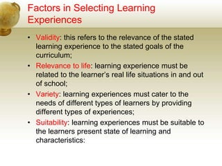Factors in Selecting Learning
Experiences
• Validity: this refers to the relevance of the stated
learning experience to the stated goals of the
curriculum;
• Relevance to life: learning experience must be
related to the learner’s real life situations in and out
of school;
• Variety: learning experiences must cater to the
needs of different types of learners by providing
different types of experiences;
• Suitability: learning experiences must be suitable to
the learners present state of learning and
characteristics:
 