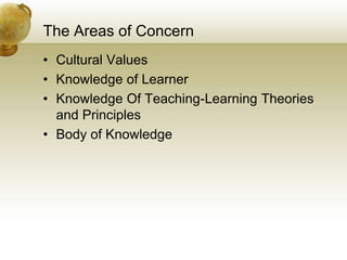 The Areas of Concern
• Cultural Values
• Knowledge of Learner
• Knowledge Of Teaching-Learning Theories
and Principles
• Body of Knowledge
 
