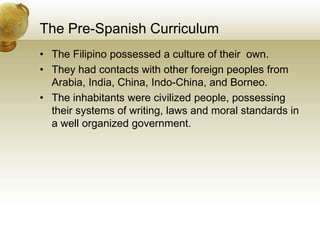 The Pre-Spanish Curriculum
• The Filipino possessed a culture of their own.
• They had contacts with other foreign peoples from
Arabia, India, China, Indo-China, and Borneo.
• The inhabitants were civilized people, possessing
their systems of writing, laws and moral standards in
a well organized government.
 