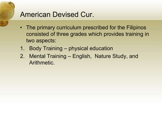 American Devised Cur.
• The primary curriculum prescribed for the Filipinos
consisted of three grades which provides training in
two aspects:
1. Body Training – physical education
2. Mental Training – English, Nature Study, and
Arithmetic.
 