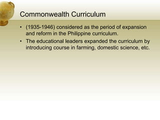 Commonwealth Curriculum
• (1935-1946) considered as the period of expansion
and reform in the Philippine curriculum.
• The educational leaders expanded the curriculum by
introducing course in farming, domestic science, etc.
 