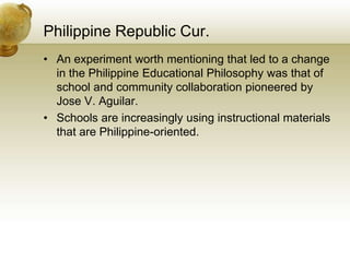 Philippine Republic Cur.
• An experiment worth mentioning that led to a change
in the Philippine Educational Philosophy was that of
school and community collaboration pioneered by
Jose V. Aguilar.
• Schools are increasingly using instructional materials
that are Philippine-oriented.
 