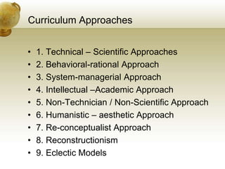 Curriculum Approaches
• 1. Technical – Scientific Approaches
• 2. Behavioral-rational Approach
• 3. System-managerial Approach
• 4. Intellectual –Academic Approach
• 5. Non-Technician / Non-Scientific Approach
• 6. Humanistic – aesthetic Approach
• 7. Re-conceptualist Approach
• 8. Reconstructionism
• 9. Eclectic Models
 