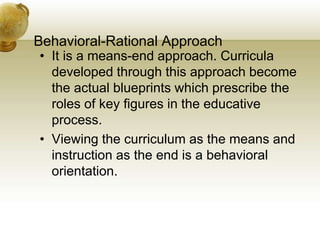 Behavioral-Rational Approach
• It is a means-end approach. Curricula
developed through this approach become
the actual blueprints which prescribe the
roles of key figures in the educative
process.
• Viewing the curriculum as the means and
instruction as the end is a behavioral
orientation.
 