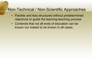 Non-Technical / Non-Scientific Approaches
• Flexible and less structured without predetermined
objectives to guide the learning-teaching process
• Contends that not all ends of education can be
known nor indeed to be known in all cases.
 