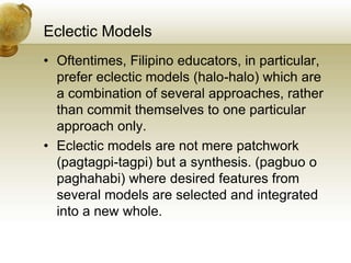 Eclectic Models
• Oftentimes, Filipino educators, in particular,
prefer eclectic models (halo-halo) which are
a combination of several approaches, rather
than commit themselves to one particular
approach only.
• Eclectic models are not mere patchwork
(pagtagpi-tagpi) but a synthesis. (pagbuo o
paghahabi) where desired features from
several models are selected and integrated
into a new whole.
 