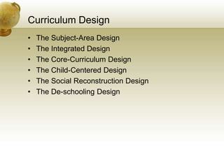 Curriculum Design
• The Subject-Area Design
• The Integrated Design
• The Core-Curriculum Design
• The Child-Centered Design
• The Social Reconstruction Design
• The De-schooling Design
 