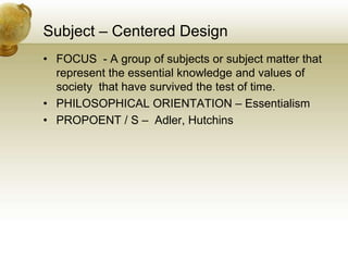 Subject – Centered Design
• FOCUS - A group of subjects or subject matter that
represent the essential knowledge and values of
society that have survived the test of time.
• PHILOSOPHICAL ORIENTATION – Essentialism
• PROPOENT / S – Adler, Hutchins
 
