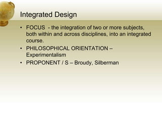 Integrated Design
• FOCUS - the integration of two or more subjects,
both within and across disciplines, into an integrated
course.
• PHILOSOPHICAL ORIENTATION –
Experimentalism
• PROPONENT / S – Broudy, Silberman
 